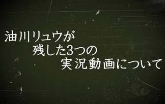 油川リュウが残した３つの実況動画について